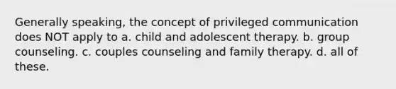 Generally speaking, the concept of privileged communication does NOT apply to a. child and adolescent therapy. b. group counseling. c. couples counseling and family therapy. d. all of these.