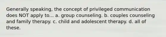 Generally speaking, the concept of privileged communication does NOT apply to... a. group counseling. b. couples counseling and family therapy. c. child and adolescent therapy. d. all of these.