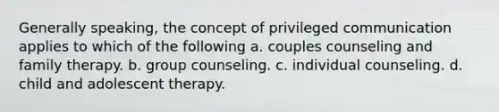 Generally speaking, the concept of privileged communication applies to which of the following a. couples counseling and family therapy. b. group counseling. c. individual counseling. d. child and adolescent therapy.