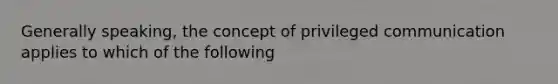 Generally speaking, the concept of privileged communication applies to which of the following