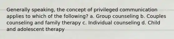 Generally speaking, the concept of privileged communication applies to which of the following? a. Group counseling b. Couples counseling and family therapy c. Individual counseling d. Child and adolescent therapy