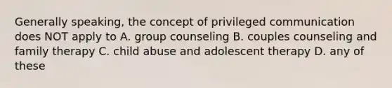 Generally speaking, the concept of privileged communication does NOT apply to A. group counseling B. couples counseling and family therapy C. child abuse and adolescent therapy D. any of these