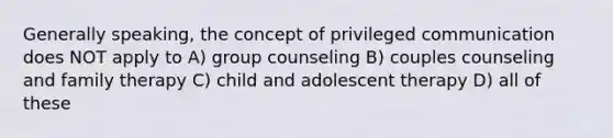 Generally speaking, the concept of privileged communication does NOT apply to A) group counseling B) couples counseling and family therapy C) child and adolescent therapy D) all of these