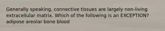 Generally speaking, connective tissues are largely non-living extracellular matrix. Which of the following is an EXCEPTION? adipose areolar bone blood