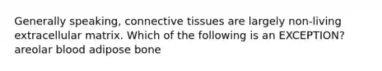 Generally speaking, connective tissues are largely non-living extracellular matrix. Which of the following is an EXCEPTION? areolar blood adipose bone