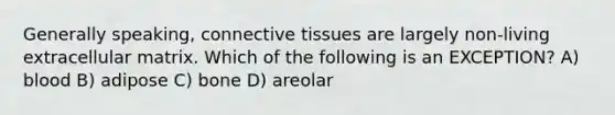 Generally speaking, <a href='https://www.questionai.com/knowledge/kYDr0DHyc8-connective-tissue' class='anchor-knowledge'>connective tissue</a>s are largely non-living extracellular matrix. Which of the following is an EXCEPTION? A) blood B) adipose C) bone D) areolar