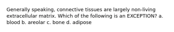 Generally speaking, connective tissues are largely non-living extracellular matrix. Which of the following is an EXCEPTION? a. blood b. areolar c. bone d. adipose