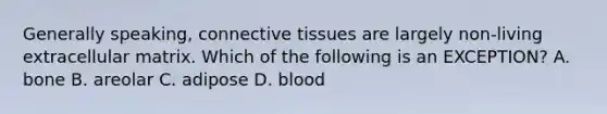 Generally speaking, connective tissues are largely non-living extracellular matrix. Which of the following is an EXCEPTION? A. bone B. areolar C. adipose D. blood