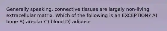 Generally speaking, connective tissues are largely non-living extracellular matrix. Which of the following is an EXCEPTION? A) bone B) areolar C) blood D) adipose