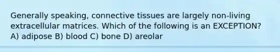 Generally speaking, connective tissues are largely non-living extracellular matrices. Which of the following is an EXCEPTION? A) adipose B) blood C) bone D) areolar