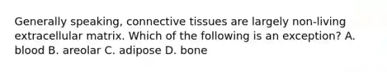 Generally speaking, <a href='https://www.questionai.com/knowledge/kYDr0DHyc8-connective-tissue' class='anchor-knowledge'>connective tissue</a>s are largely non-living extracellular matrix. Which of the following is an exception? A. blood B. areolar C. adipose D. bone