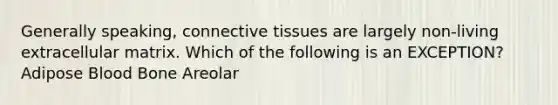 Generally speaking, connective tissues are largely non-living extracellular matrix. Which of the following is an EXCEPTION? Adipose Blood Bone Areolar