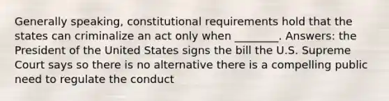 Generally speaking, constitutional requirements hold that the states can criminalize an act only when ________. Answers: the President of the United States signs the bill the U.S. Supreme Court says so there is no alternative there is a compelling public need to regulate the conduct