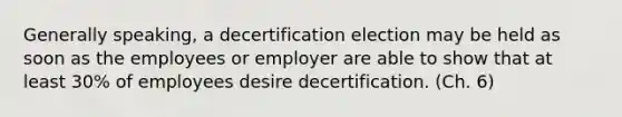 Generally speaking, a decertification election may be held as soon as the employees or employer are able to show that at least 30% of employees desire decertification. (Ch. 6)