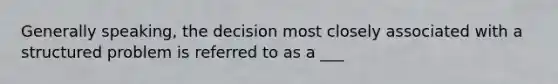 Generally speaking, the decision most closely associated with a structured problem is referred to as a ___