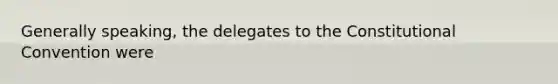 Generally speaking, the delegates to <a href='https://www.questionai.com/knowledge/knd5xy61DJ-the-constitutional-convention' class='anchor-knowledge'>the constitutional convention</a> were