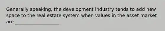 Generally speaking, the development industry tends to add new space to the real estate system when values in the asset market are ___________________