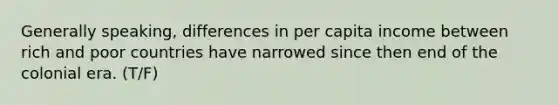 Generally speaking, differences in per capita income between rich and poor countries have narrowed since then end of the colonial era. (T/F)