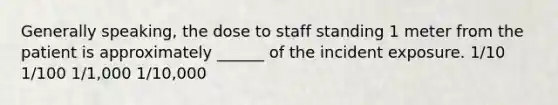 Generally speaking, the dose to staff standing 1 meter from the patient is approximately ______ of the incident exposure. 1/10 1/100 1/1,000 1/10,000