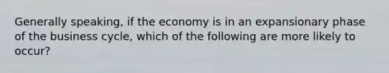 Generally speaking, if the economy is in an expansionary phase of the business cycle, which of the following are more likely to occur?