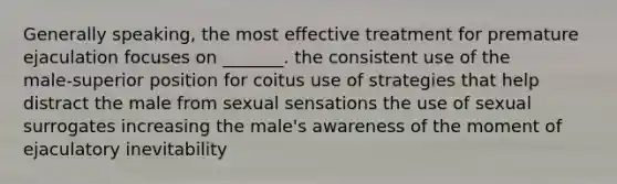 Generally speaking, the most effective treatment for premature ejaculation focuses on _______. the consistent use of the male‑superior position for coitus use of strategies that help distract the male from sexual sensations the use of sexual surrogates increasing the male's awareness of the moment of ejaculatory inevitability