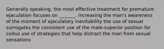 Generally speaking, the most effective treatment for premature ejaculation focuses on _______. increasing the man's awareness of the moment of ejaculatory inevitability the use of sexual surrogates the consistent use of the male‑superior position for coitus use of strategies that help distract the man from sexual sensations