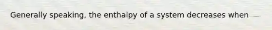 Generally speaking, the enthalpy of a system decreases when