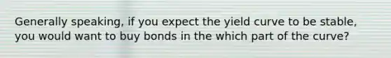 Generally speaking, if you expect the yield curve to be stable, you would want to buy bonds in the which part of the curve?