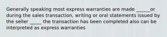 Generally speaking most express warranties are made ______or during the sales transaction, writing or oral statements issued by the seller _____ the transaction has been completed also can be interpreted as express warranties