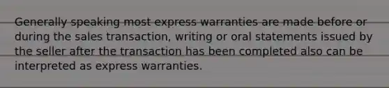 Generally speaking most express warranties are made before or during the sales transaction, writing or oral statements issued by the seller after the transaction has been completed also can be interpreted as express warranties.