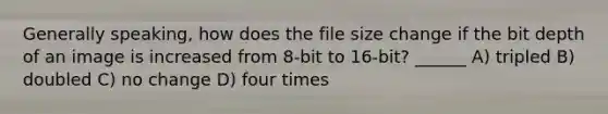 Generally speaking, how does the file size change if the bit depth of an image is increased from 8-bit to 16-bit? ______ A) tripled B) doubled C) no change D) four times