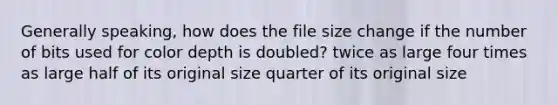 Generally speaking, how does the file size change if the number of bits used for color depth is doubled? twice as large four times as large half of its original size quarter of its original size