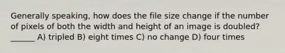 Generally speaking, how does the file size change if the number of pixels of both the width and height of an image is doubled? ______ A) tripled B) eight times C) no change D) four times