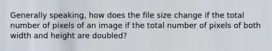 Generally speaking, how does the file size change if the total number of pixels of an image if the total number of pixels of both width and height are doubled?