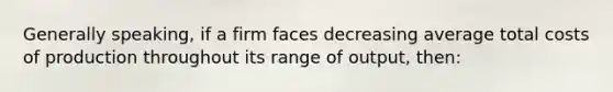 Generally speaking, if a firm faces decreasing average total costs of production throughout its range of output, then: