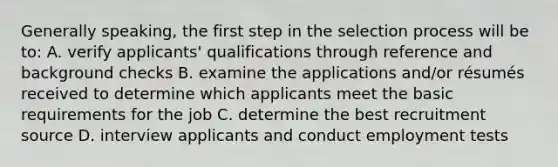 Generally speaking, the first step in the selection process will be to: A. verify applicants' qualifications through reference and background checks B. examine the applications and/or résumés received to determine which applicants meet the basic requirements for the job C. determine the best recruitment source D. interview applicants and conduct employment tests