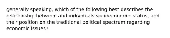 generally speaking, which of the following best describes the relationship between and individuals socioeconomic status, and their position on the traditional political spectrum regarding economic issues?