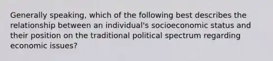 Generally speaking, which of the following best describes the relationship between an individual's socioeconomic status and their position on the traditional political spectrum regarding economic issues?