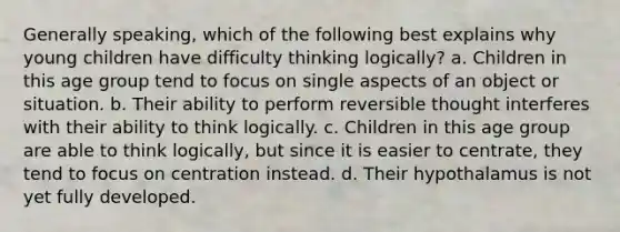 Generally speaking, which of the following best explains why young children have difficulty thinking logically? a. Children in this age group tend to focus on single aspects of an object or situation. b. Their ability to perform reversible thought interferes with their ability to think logically. c. Children in this age group are able to think logically, but since it is easier to centrate, they tend to focus on centration instead. d. Their hypothalamus is not yet fully developed.