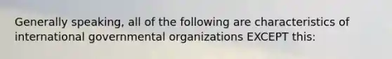 Generally speaking, all of the following are characteristics of international governmental organizations EXCEPT this: