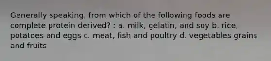 Generally speaking, from which of the following foods are complete protein derived? : a. milk, gelatin, and soy b. rice, potatoes and eggs c. meat, fish and poultry d. vegetables grains and fruits