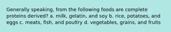 Generally speaking, from the following foods are complete proteins derived? a. milk, gelatin, and soy b. rice, potatoes, and eggs c. meats, fish, and poultry d. vegetables, grains, and fruits