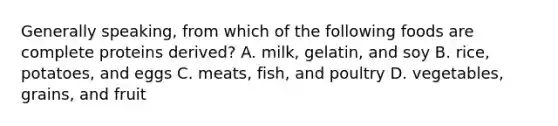 Generally speaking, from which of the following foods are complete proteins derived? A. milk, gelatin, and soy B. rice, potatoes, and eggs C. meats, fish, and poultry D. vegetables, grains, and fruit