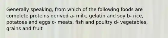 Generally speaking, from which of the following foods are complete proteins derived a- milk, gelatin and soy b- rice, potatoes and eggs c- meats, fish and poultry d- vegetables, grains and fruit