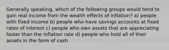 Generally speaking, which of the following groups would tend to gain real income from the wealth effects of inflation? a) people with fixed income b) people who have savings accounts at fixed rates of interest c) people who own assets that are appreciating faster than the inflation rate d) people who hold all of their assets in the form of cash