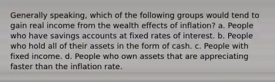 Generally speaking, which of the following groups would tend to gain real income from the wealth effects of inflation? a. People who have savings accounts at fixed rates of interest. b. People who hold all of their assets in the form of cash. c. People with fixed income. d. People who own assets that are appreciating faster than the inflation rate.