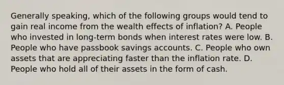 Generally speaking, which of the following groups would tend to gain real income from the wealth effects of inflation? A. People who invested in long-term bonds when interest rates were low. B. People who have passbook savings accounts. C. People who own assets that are appreciating faster than the inflation rate. D. People who hold all of their assets in the form of cash.