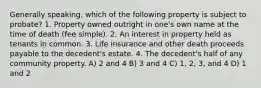 Generally speaking, which of the following property is subject to probate? 1. Property owned outright in one's own name at the time of death (fee simple). 2. An interest in property held as tenants in common. 3. Life insurance and other death proceeds payable to the decedent's estate. 4. The decedent's half of any community property. A) 2 and 4 B) 3 and 4 C) 1, 2, 3, and 4 D) 1 and 2