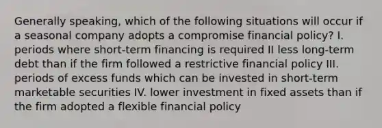 Generally speaking, which of the following situations will occur if a seasonal company adopts a compromise financial policy? I. periods where short-term financing is required II less long-term debt than if the firm followed a restrictive financial policy III. periods of excess funds which can be invested in short-term marketable securities IV. lower investment in fixed assets than if the firm adopted a flexible financial policy