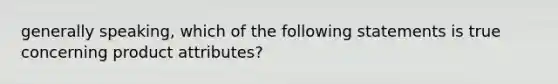 generally speaking, which of the following statements is true concerning product attributes?